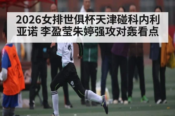 2026女排世俱杯天津碰科内利亚诺 李盈莹朱婷强攻对轰看点
