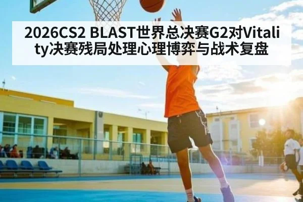 2026CS2 BLAST世界总决赛G2对Vitality决赛残局处理心理博弈与战术复盘