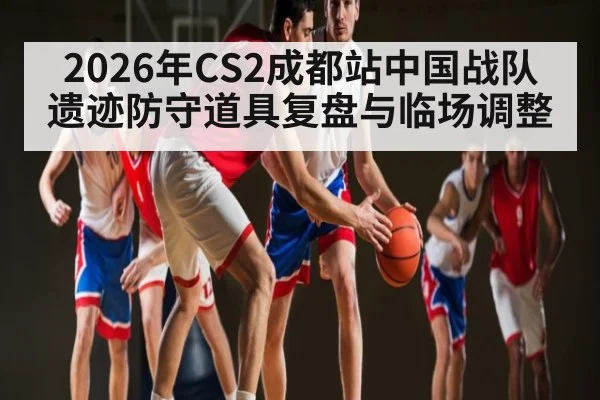 2026年CS2成都站中国战队遗迹防守道具复盘与临场调整